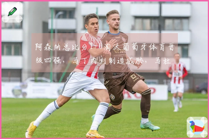 阿森纳总比分1-0淘汰葡萄牙体育晋级四强，马丁内利制造威胁，马杜埃凯因伤退场