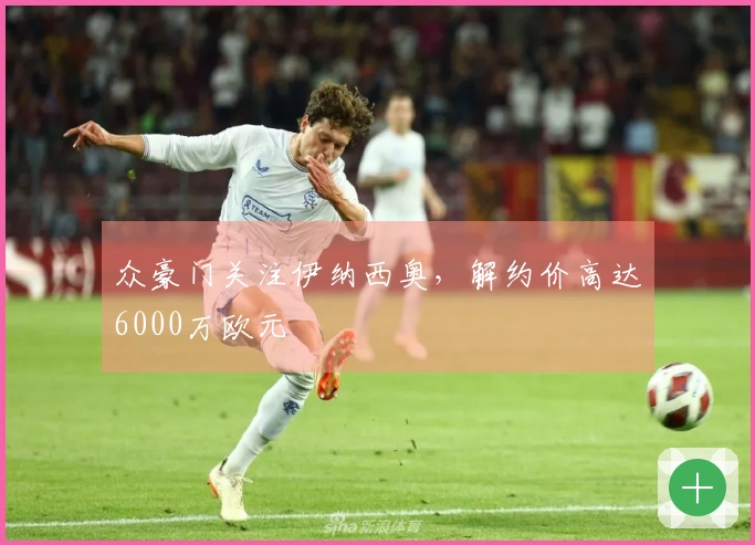 众豪门关注伊纳西奥，解约价高达6000万欧元