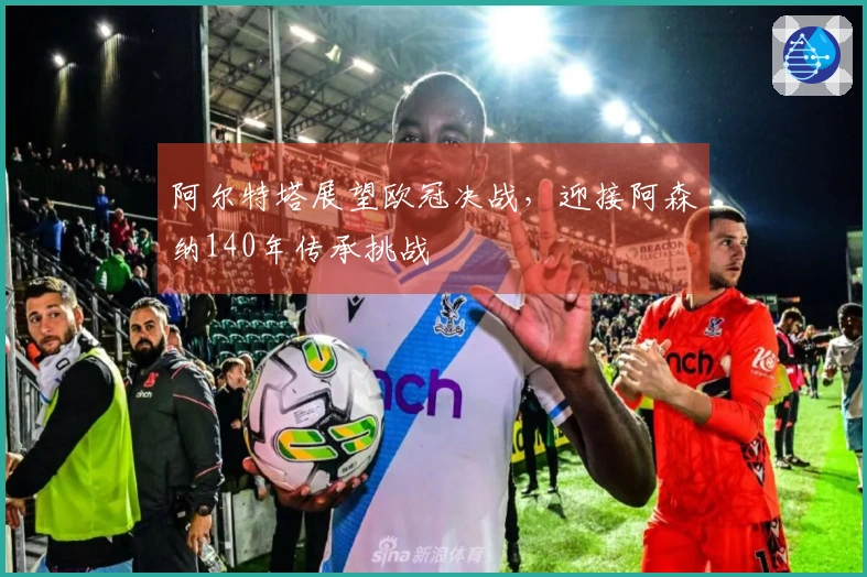 阿尔特塔展望欧冠决战，迎接阿森纳140年传承挑战