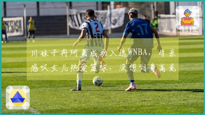 川妹子冉珂嘉成功入选WNBA，母亲感叹女儿热爱篮球，没想到身高竟达1.81米