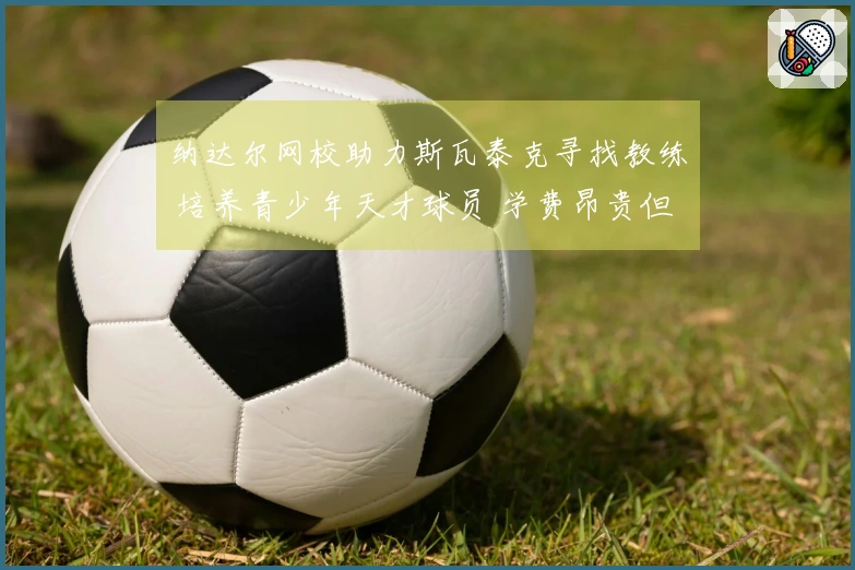 纳达尔网校助力斯瓦泰克寻找教练 培养青少年天才球员 学费昂贵但成果显著!