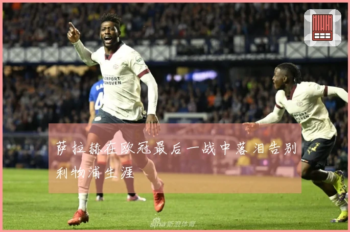 萨拉赫在欧冠最后一战中落泪告别利物浦生涯