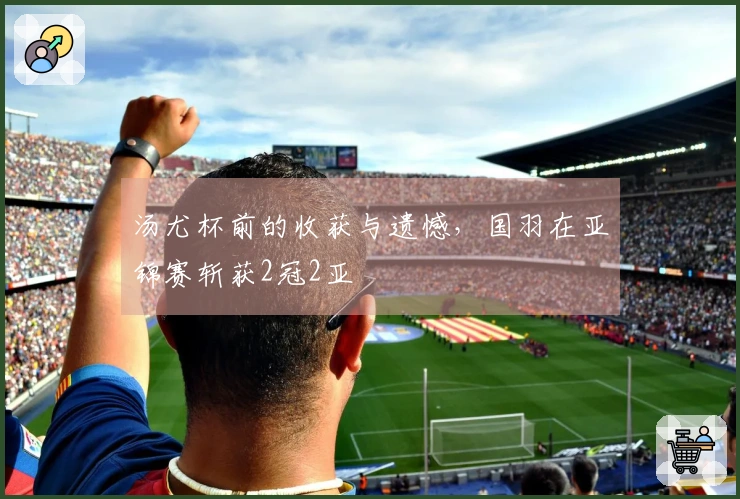 汤尤杯前的收获与遗憾，国羽在亚锦赛斩获2冠2亚
