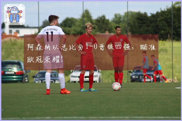 阿森纳以总比分1-0晋级四强，瞄准欧冠荣耀！