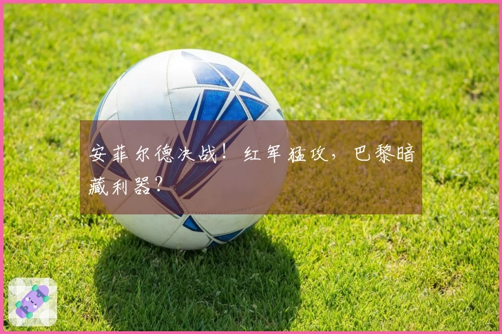 安菲尔德决战！红军猛攻，巴黎暗藏利器？