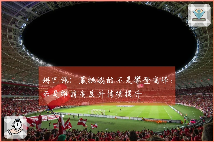 姆巴佩：最挑战的不是攀登高峰，而是维持高度并持续提升