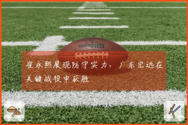 崔永熙展现防守实力，广东宏远在关键战役中获胜