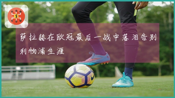 萨拉赫在欧冠最后一战中落泪告别利物浦生涯