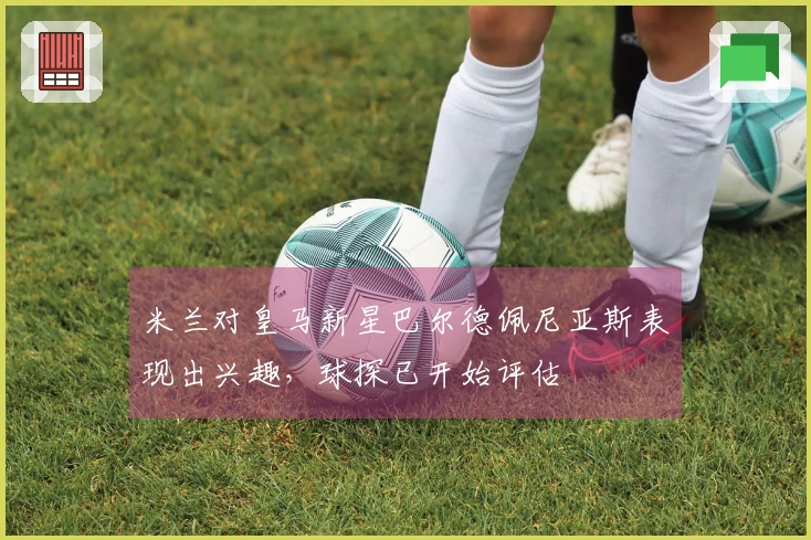 米兰对皇马新星巴尔德佩尼亚斯表现出兴趣，球探已开始评估