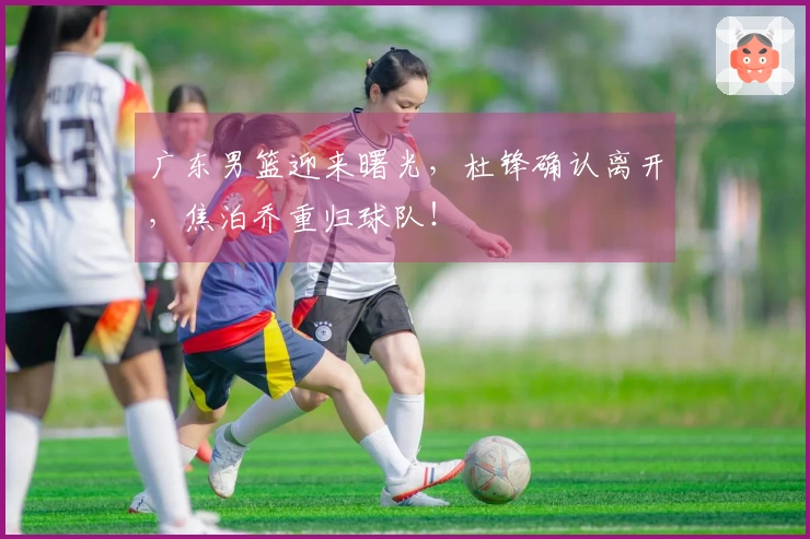 广东男篮迎来曙光，杜锋确认离开，焦泊乔重归球队！