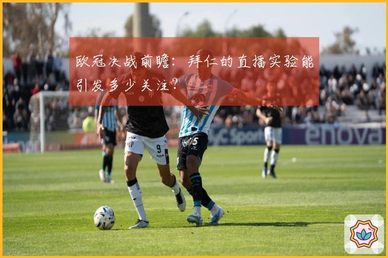 欧冠决战前瞻：拜仁的直播实验能引发多少关注？