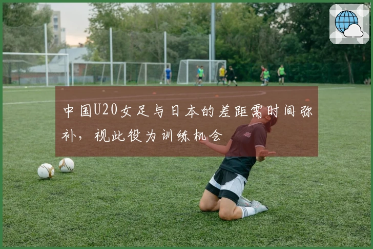 中国U20女足与日本的差距需时间弥补，视此役为训练机会