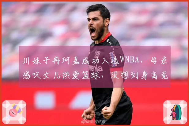 川妹子冉珂嘉成功入选WNBA，母亲感叹女儿热爱篮球，没想到身高竟达1.81米