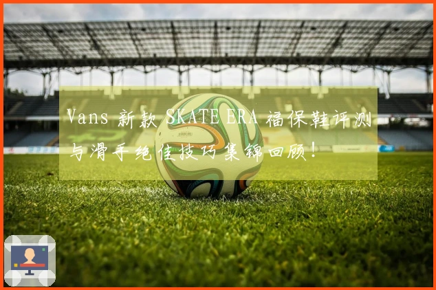 Vans 新款 SKATE ERA 福保鞋评测与滑手绝佳技巧集锦回顾！