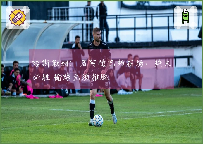 哈斯勒姆：若阿德巴约在场，热火必胜 输球无须推脱