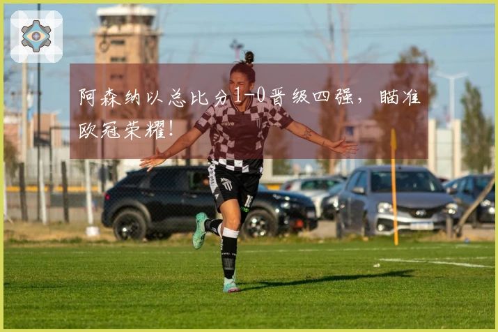 阿森纳以总比分1-0晋级四强，瞄准欧冠荣耀！