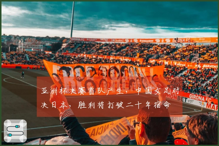 亚洲杯决赛首队产生，中国女足对决日本，胜利将打破二十年宿命